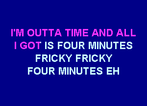 I'M OUTTA TIME AND ALL
I GOT IS FOUR MINUTES
FRICKY FRICKY
FOUR MINUTES EH