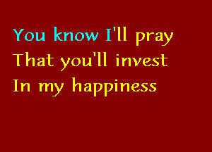 You know I'll pray

That you'll invest
In my happiness