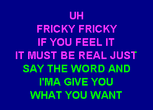 UH
FRICKY FRICKY
IF YOU FEEL IT
IT MUST BE REAL JUST
SAY THE WORD AND
I'MA GIVE YOU
WHAT YOU WANT