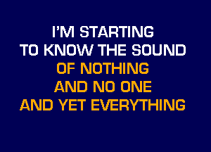 I'M STARTING
TO KNOW THE SOUND
OF NOTHING
AND NO ONE
AND YET EVERYTHING