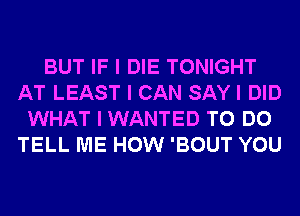 BUT IF I DIE TONIGHT
AT LEAST I CAN SAY I DID
WHAT I WANTED TO DO
TELL ME HOW 'BOUT YOU