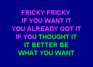 FRICKY FRICKY
IF YOU WANT IT
YOU ALREADY GOT IT
IF YOU THOUGHT IT
IT BETTER BE

WHAT YOU WANT l