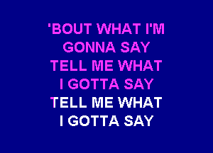 'BOUT WHAT I'M
GONNA SAY
TELL ME WHAT

I GOTTA SAY
TELL ME WHAT
I GOTTA SAY