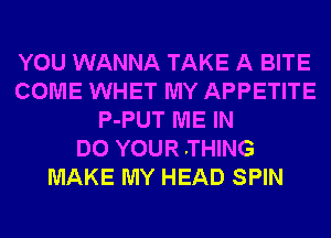 YOU WANNA TAKE A BITE
COME WHET MY APPETITE
P-PUT ME IN
DO YOUR .THING
MAKE MY HEAD SPIN