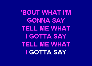 'BOUT WHAT I'M
GONNA SAY
TELL ME WHAT

I GOTTA SAY
TELL ME WHAT
I GOTTA SAY