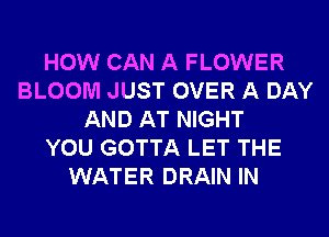 HOW CAN A FLOWER
BLOOM JUST OVER A DAY
AND AT NIGHT
YOU GOTTA LET THE
WATER DRAIN IN