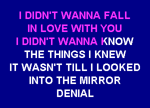 I DIDN'T WANNA FALL
IN LOVE WITH YOU
I DIDN'T WANNA KNOW
THE THINGS I KNEW
IT WASN'T TILL I LOOKED
INTO THE MIRROR
DENIAL