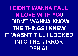 I DIDN'T WANNA FALL
IN LOVE WITH YOU
I DIDN'T WANNA KNOW
THE THINGS I KNEW
IT WASN'T TILL I LOOKED
INTO THE MIRROR
DENIAL