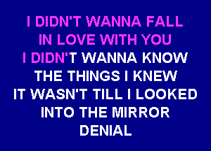 I DIDN'T WANNA FALL
IN LOVE WITH YOU
I DIDN'T WANNA KNOW
THE THINGS I KNEW
IT WASN'T TILL I LOOKED
INTO THE MIRROR
DENIAL