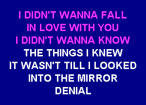 I DIDN'T WANNA FALL
IN LOVE WITH YOU
I DIDN'T WANNA KNOW
THE THINGS I KNEW
IT WASN'T TILL I LOOKED
INTO THE MIRROR
DENIAL