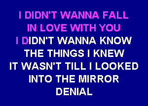 I DIDN'T WANNA FALL
IN LOVE WITH YOU
I DIDN'T WANNA KNOW
THE THINGS I KNEW
IT WASN'T TILL I LOOKED
INTO THE MIRROR
DENIAL