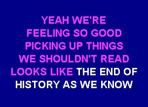 YEAH WE'RE
FEELING SO GOOD
PICKING UP THINGS

WE SHOULDN'T READ
LOOKS LIKE THE END OF
HISTORY AS WE KNOW