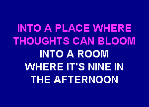 INTO A PLACE WHERE
THOUGHTS CAN BLOOM
INTO A ROOM
WHERE IT'S NINE IN
THE AFTERNOON