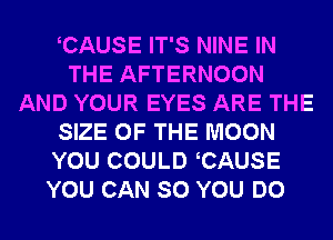 CAUSE IT'S NINE IN
THE AFTERNOON
AND YOUR EYES ARE THE
SIZE OF THE MOON
YOU COULD CAUSE
YOU CAN SO YOU DO