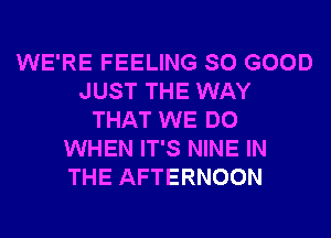 WE'RE FEELING SO GOOD
JUST THE WAY
THAT WE DO
WHEN IT'S NINE IN
THE AFTERNOON