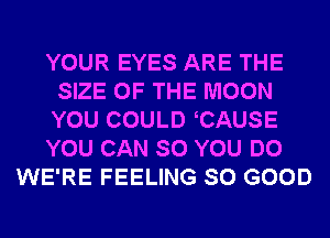 YOUR EYES ARE THE
SIZE OF THE MOON
YOU COULD CAUSE

YOU CAN SO YOU DO

WE'RE FEELING SO GOOD