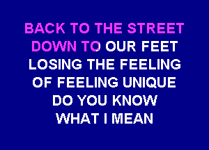 BACK TO THE STREET
DOWN TO OUR FEET
LOSING THE FEELING
0F FEELING UNIQUE

DO YOU KNOW
WHAT I MEAN