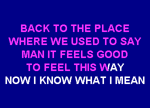BACK TO THE PLACE
WHERE WE USED TO SAY
MAN IT FEELS GOOD
TO FEEL THIS WAY
NOW I KNOW WHAT I MEAN