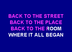 BACK TO THE STREET
BACK TO THE PLACE
BACK TO THE ROOM

WHERE IT ALL BEGAN