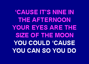 CAUSE IT'S NINE IN
THE AFTERNOON
YOUR EYES ARE THE
SIZE OF THE MOON
YOU COULD CAUSE
YOU CAN SO YOU DO