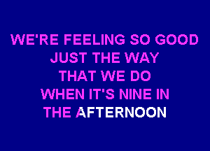 WE'RE FEELING SO GOOD
JUST THE WAY
THAT WE DO
WHEN IT'S NINE IN
THE AFTERNOON