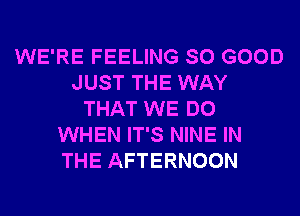 WE'RE FEELING SO GOOD
JUST THE WAY
THAT WE DO
WHEN IT'S NINE IN
THE AFTERNOON