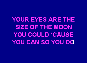 YOUR EYES ARE THE
SIZE OF THE MOON
YOU COULD CAUSE

YOU CAN SO YOU DO
