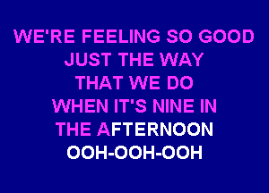 WE'RE FEELING SO GOOD
JUST THE WAY
THAT WE DO
WHEN IT'S NINE IN
THE AFTERNOON
OOH-OOH-OOH