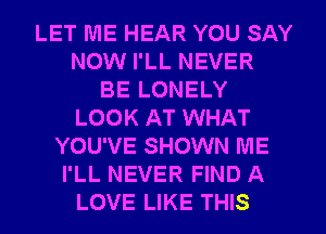 LET ME HEAR YOU SAY
NOW I'LL NEVER
BE LONELY
LOOK AT WHAT
YOU'VE SHOWN ME
I'LL NEVER FIND A
LOVE LIKE THIS