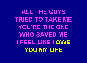 ALL THE GUYS
TRIED TO TAKE ME
YOU'RE THE ONE
WHO SAVED ME
I FEEL LIKE I OWE

YOU MY LIFE l