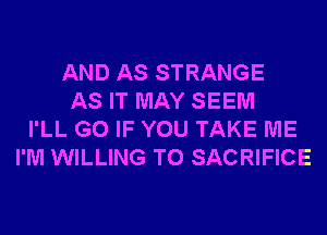 AND AS STRANGE
AS IT MAY SEEM
I'LL G0 IF YOU TAKE ME
I'M WILLING TO SACRIFICE