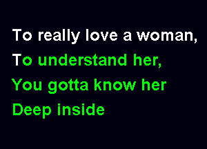 To really love a woman,
To understand her,

You gotta know her
Deep inside