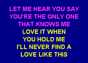 LET ME HEAR YOU SAY
YOU'RE THE ONLY ONE
THAT KNOWS ME
LOVE IT WHEN
YOU HOLD ME
I'LL NEVER FIND A
LOVE LIKE THIS