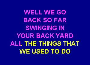 WELL WE GO
BACK SO FAR
SWINGING IN

YOUR BACK YARD
ALL THE THINGS THAT
WE USED TO DO