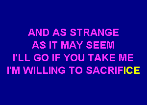 AND AS STRANGE
AS IT MAY SEEM
I'LL G0 IF YOU TAKE ME
I'M WILLING TO SACRIFICE