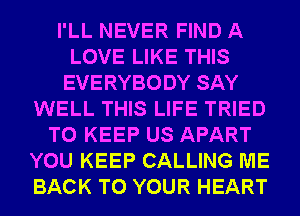 I'LL NEVER FIND A
LOVE LIKE THIS
EVERYBODY SAY
WELL THIS LIFE TRIED
TO KEEP US APART
YOU KEEP CALLING ME
BACK TO YOUR HEART