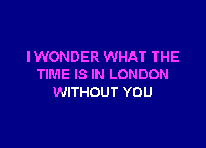 IWONDER WHAT THE

TIME IS IN LONDON
WITHOUT YOU