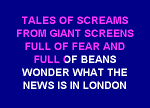 TALES OF SCREAMS
FROM GIANT SCREENS
FULL OF FEAR AND
FULL OF BEANS
WONDER WHAT THE
NEWS IS IN LONDON