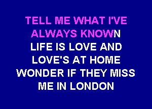 TELL ME WHAT I'VE
ALWAYS KNOWN
LIFE IS LOVE AND
LOVE'S AT HOME

WONDER IF THEY MISS

ME IN LONDON l