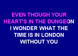 EVEN THOUGH YOUR
HEART'S IN THE DUNGEON
I WONDER WHAT THE
TIME IS IN LONDON
WITHOUT YOU