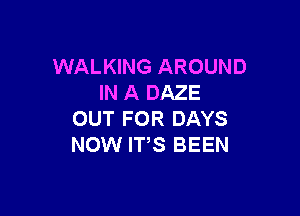 WALKING AROUND
IN A DAZE

OUT FOR DAYS
NOW IT,S BEEN