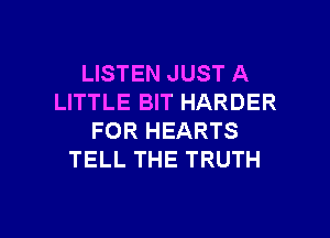 LISTEN JUST A
LITTLE BIT HARDER
FOR HEARTS
TELL THE TRUTH

g