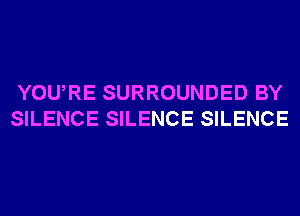 YOU,RE SURROUNDED BY
SILENCE SILENCE SILENCE