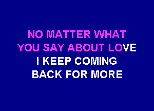 NO MATTER WHAT
YOU SAY ABOUT LOVE

l KEEP COMING
BACK FOR MORE