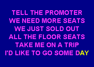 TELL THE PROMOTER
WE NEED MORE SEATS
WE JUST SOLD OUT
ALL THE FLOOR SEATS
TAKE ME ON A TRIP
I'D LIKE TO GO SOME DAY