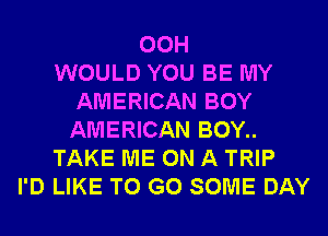 00H
WOULD YOU BE MY
AMERICAN BOY
AMERICAN BOY..
TAKE ME ON A TRIP
I'D LIKE TO GO SOME DAY