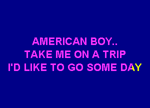 AMERICAN BOY..

TAKE ME ON A TRIP
I'D LIKE TO GO SOME DAY
