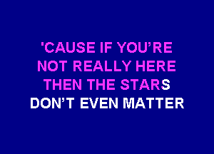 'CAUSE IF YOU,RE
NOT REALLY HERE
THEN THE STARS
DOWT EVEN MATTER