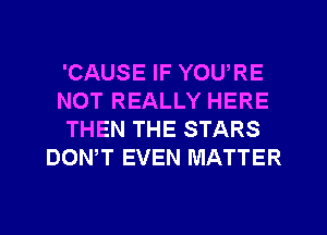 'CAUSE IF YOU,RE
NOT REALLY HERE
THEN THE STARS
DOWT EVEN MATTER