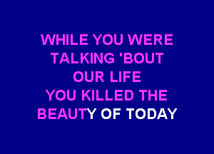 WHILE YOU WERE
TALKING 'BOUT
OUR LIFE

YOU KILLED THE
BEAUTY OF TODAY